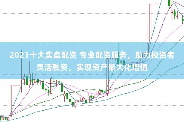 2021十大实盘配资 专业配资服务，助力投资者灵活融资，实现资产最大化增值