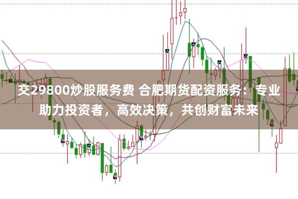 交29800炒股服务费 合肥期货配资服务：专业助力投资者，高效决策，共创财富未来