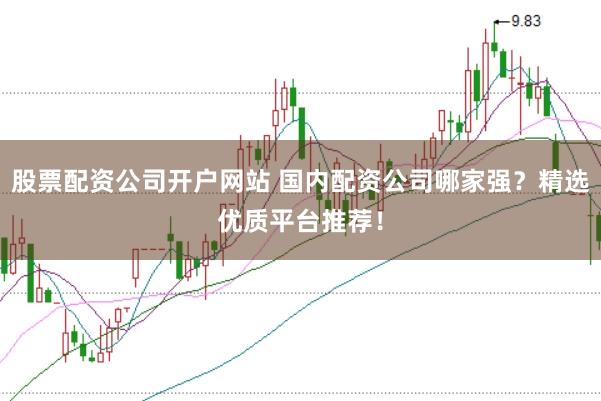 股票配资公司开户网站 国内配资公司哪家强？精选优质平台推荐！