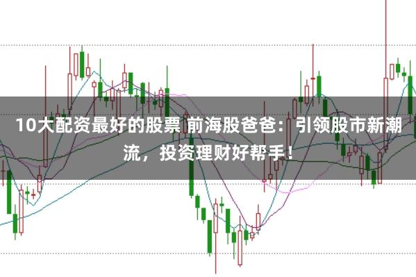 10大配资最好的股票 前海股爸爸：引领股市新潮流，投资理财好帮手！