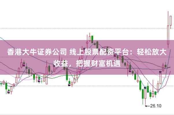 香港大牛证券公司 线上股票配资平台：轻松放大收益，把握财富机遇