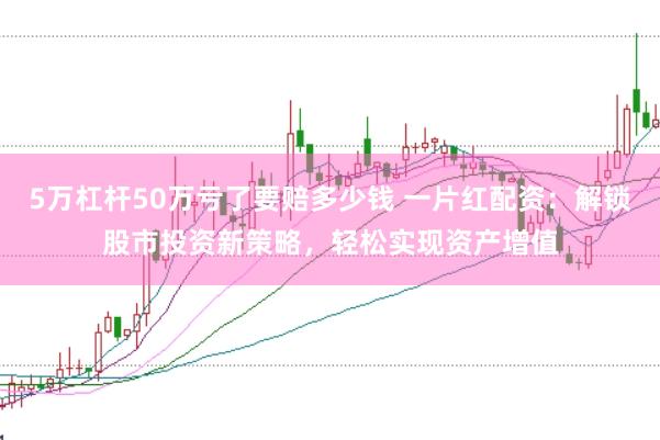 5万杠杆50万亏了要赔多少钱 一片红配资：解锁股市投资新策略，轻松实现资产增值