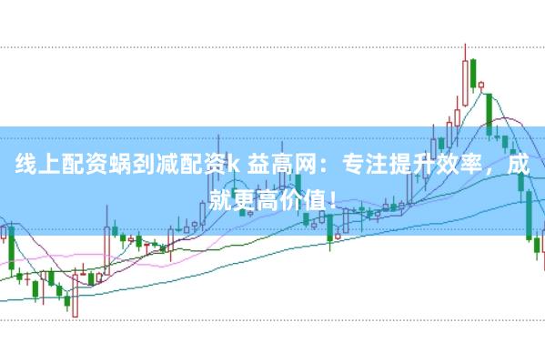 线上配资蜗刭减配资k 益高网：专注提升效率，成就更高价值！