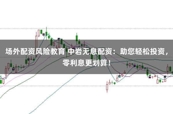 场外配资风险教育 中岩无息配资：助您轻松投资，零利息更划算！