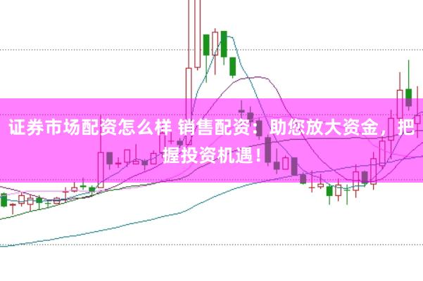 证券市场配资怎么样 销售配资：助您放大资金，把握投资机遇！