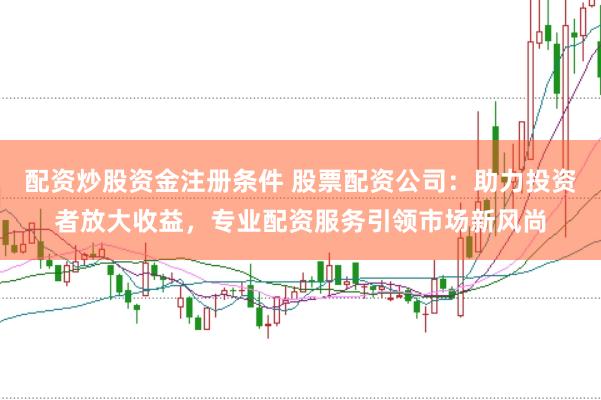 配资炒股资金注册条件 股票配资公司：助力投资者放大收益，专业配资服务引领市场新风尚