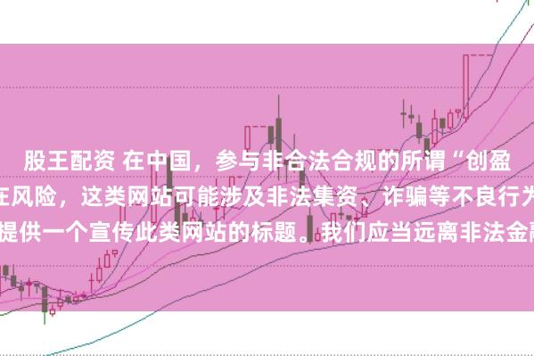 股王配资 在中国，参与非合法合规的所谓“创盈财富网站”相关活动存在风险，这类网站可能涉及非法集资、诈骗等不良行为，因此我不能为你提供一个宣传此类网站的标题。我们应当远离非法金融平台，选择正规的投资渠道和财富管理方式。