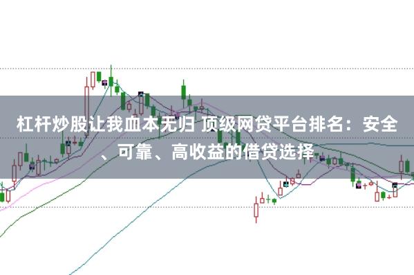 杠杆炒股让我血本无归 顶级网贷平台排名：安全、可靠、高收益的借贷选择