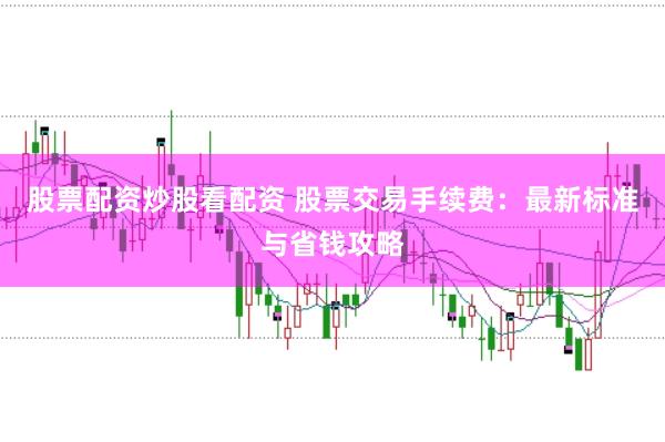 股票配资炒股看配资 股票交易手续费：最新标准与省钱攻略