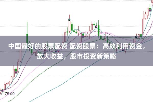 中国最好的股票配资 配资股票：高效利用资金，放大收益，股市投资新策略