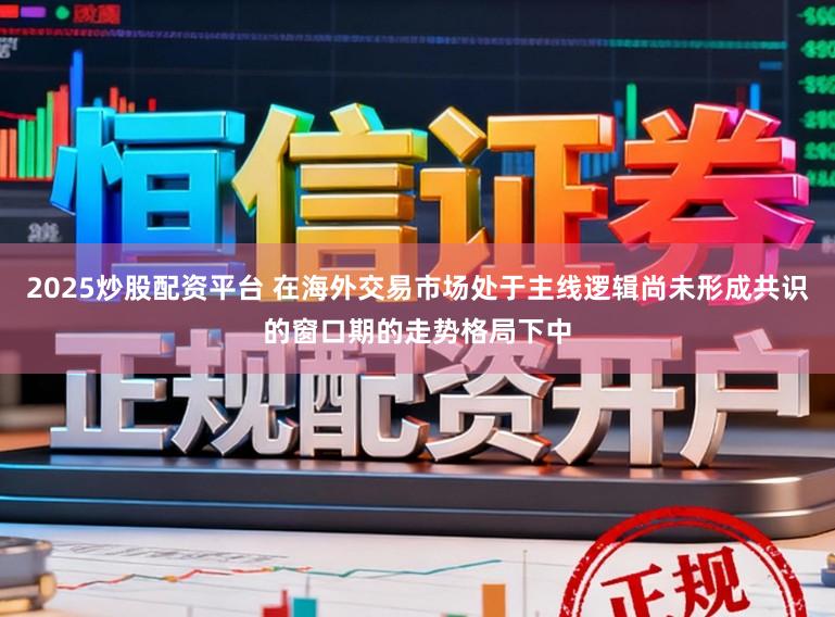 2025炒股配资平台 在海外交易市场处于主线逻辑尚未形成共识的窗口期的走势格局下中