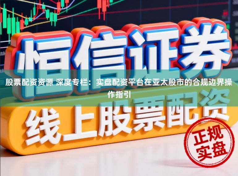 股票配资资源 深度专栏：实盘配资平台在亚太股市的合规边界操作指引
