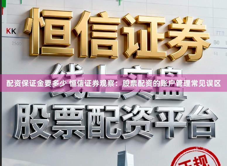 配资保证金要多少 恒信证券观察:股票配资的账户管理常见误区