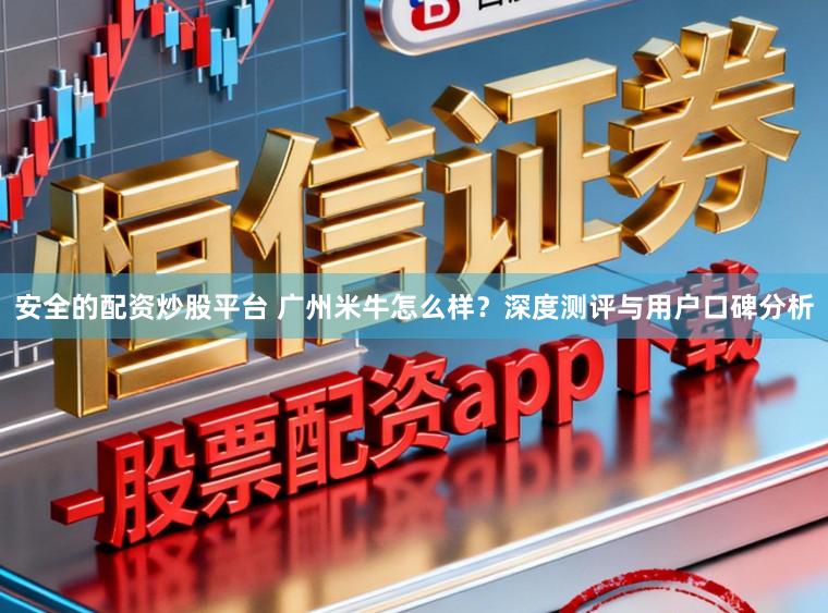 安全的配资炒股平台 广州米牛怎么样？深度测评与用户口碑分析